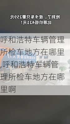 呼和浩特车辆管理所检车地方在哪里,呼和浩特车辆管理所检车地方在哪里啊